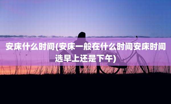 安床什么时间(安床一般在什么时间安床时间选早上还是下午)