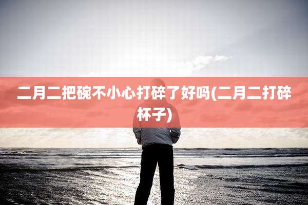 二月二把碗不小心打碎了好吗(二月二打碎杯子)