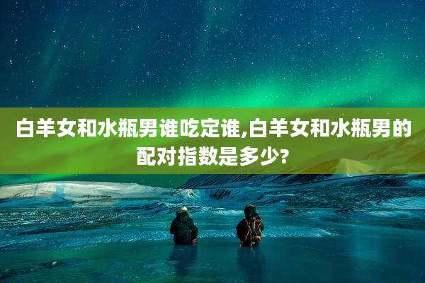 白羊女和水瓶男谁吃定谁,白羊女和水瓶男的配对指数是多少?