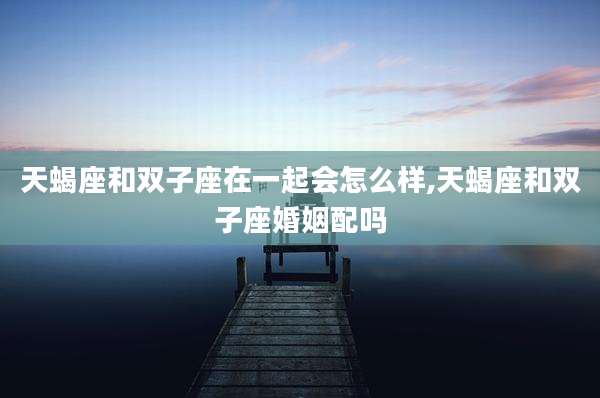 天蝎座和双子座在一起会怎么样,天蝎座和双子座婚姻配吗