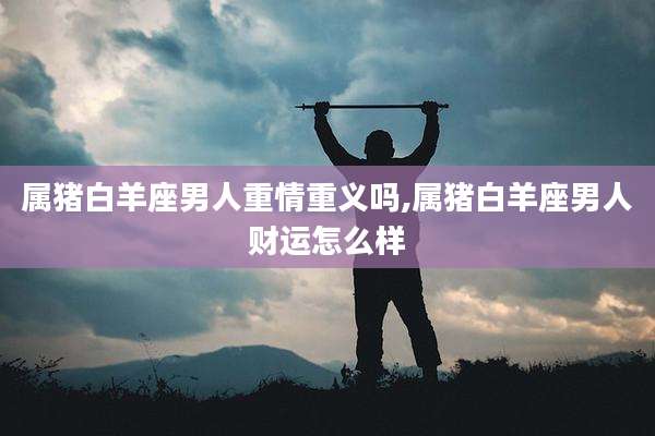 属猪白羊座男人重情重义吗,属猪白羊座男人财运怎么样