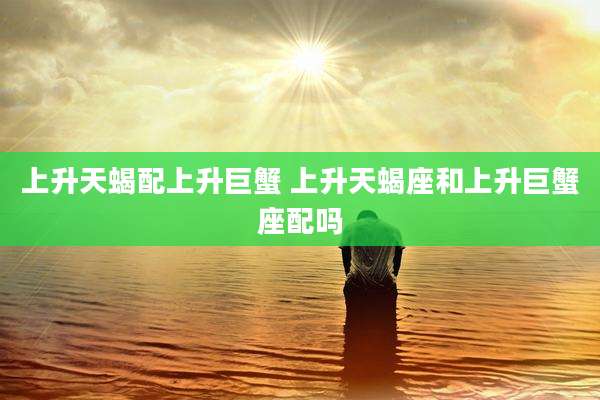 上升天蝎配上升巨蟹 上升天蝎座和上升巨蟹座配吗