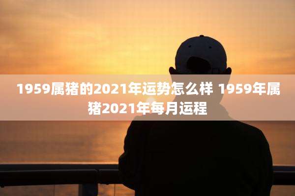 1959属猪的2021年运势怎么样 1959年属猪2021年每月运程
