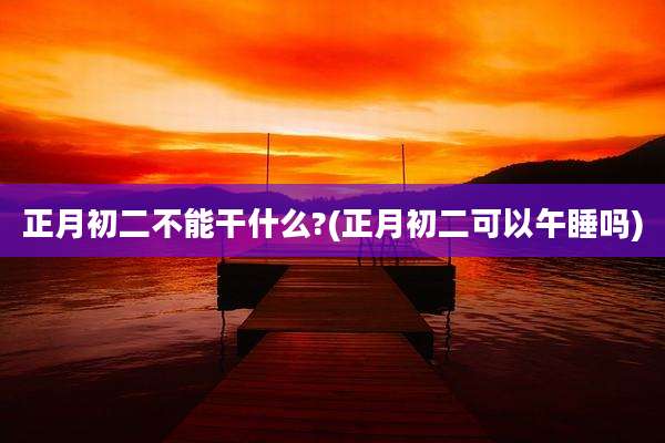 正月初二不能干什么?(正月初二可以午睡吗)