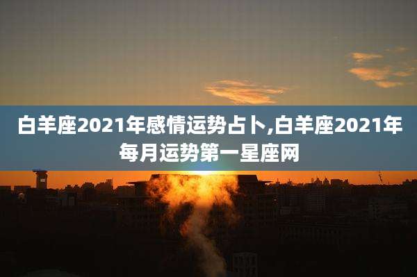 白羊座2021年感情运势占卜,白羊座2021年每月运势第一星座网