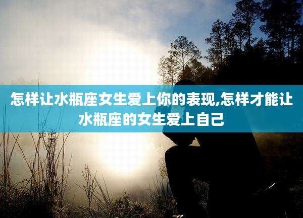 怎样让水瓶座女生爱上你的表现,怎样才能让水瓶座的女生爱上自己