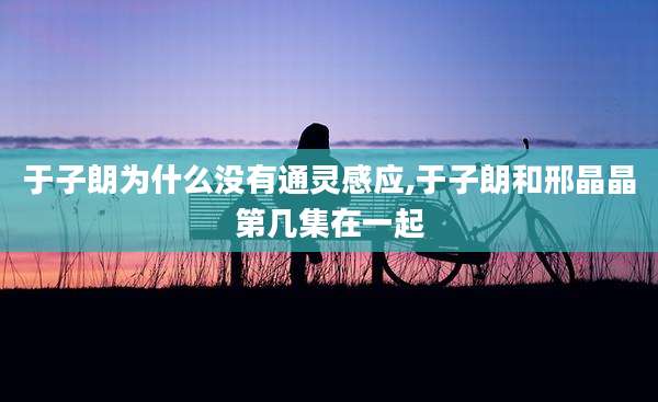 于子朗为什么没有通灵感应,于子朗和邢晶晶第几集在一起