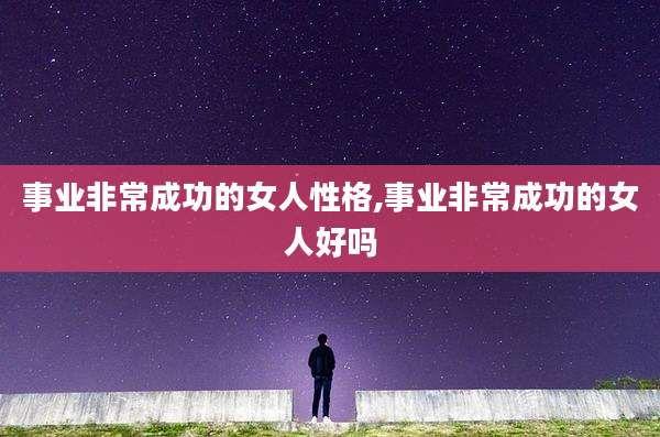 事业非常成功的女人性格,事业非常成功的女人好吗