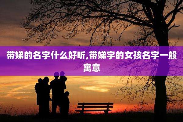 带娣的名字什么好听,带娣字的女孩名字一般寓意