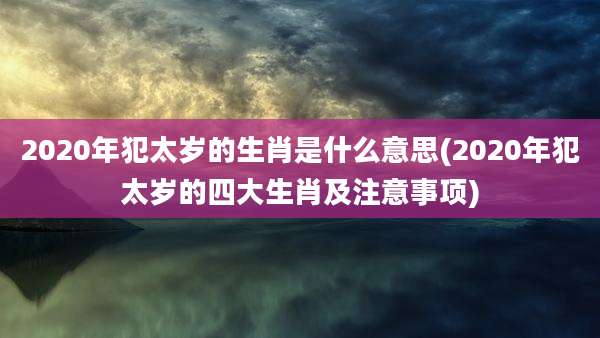 2020年犯太岁的生肖是什么意思(2020年犯太岁的四大生肖及注意事项)