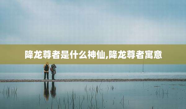 降龙尊者是什么神仙,降龙尊者寓意