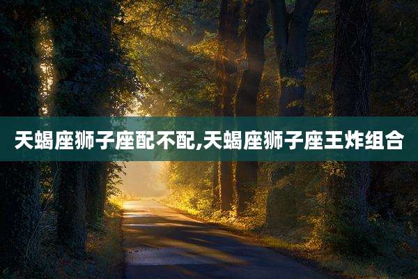 天蝎座狮子座配不配,天蝎座狮子座王炸组合