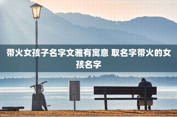带火女孩子名字文雅有寓意 取名字带火的女孩名字