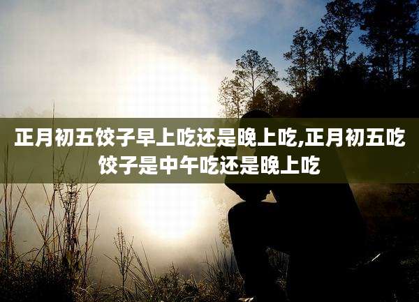 正月初五饺子早上吃还是晚上吃,正月初五吃饺子是中午吃还是晚上吃