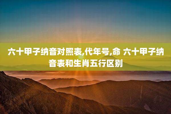 六十甲子纳音对照表,代年号,命 六十甲子纳音表和生肖五行区别