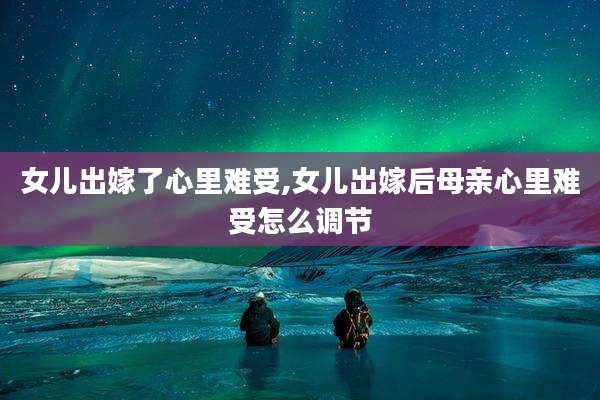 女儿出嫁了心里难受,女儿出嫁后母亲心里难受怎么调节