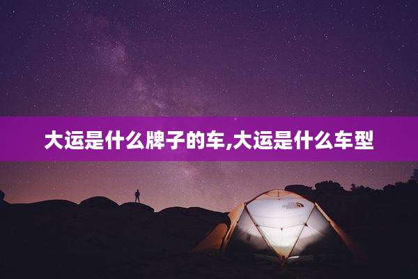 大运是什么牌子的车,大运是什么车型