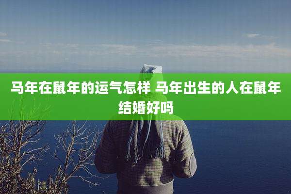马年在鼠年的运气怎样 马年出生的人在鼠年结婚好吗