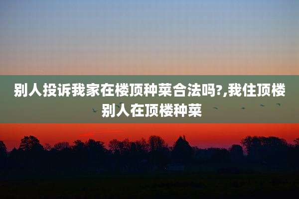 别人投诉我家在楼顶种菜合法吗?,我住顶楼 别人在顶楼种菜