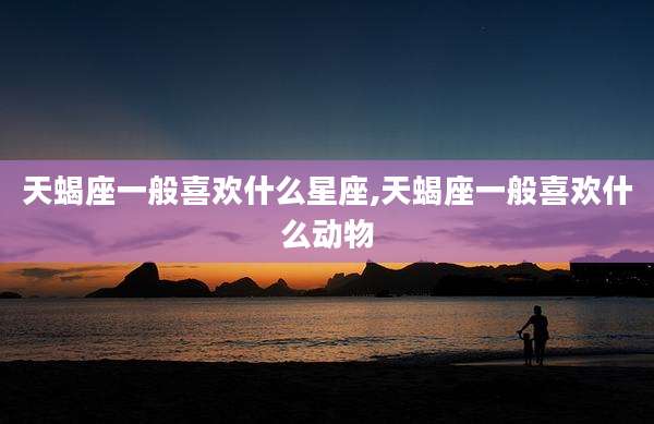 天蝎座一般喜欢什么星座,天蝎座一般喜欢什么动物