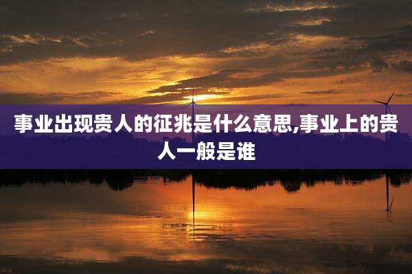 事业出现贵人的征兆是什么意思,事业上的贵人一般是谁