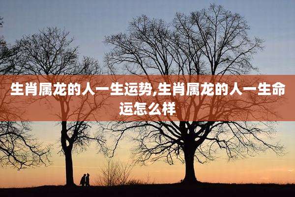 生肖属龙的人一生运势,生肖属龙的人一生命运怎么样