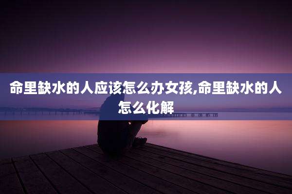 命里缺水的人应该怎么办女孩,命里缺水的人怎么化解