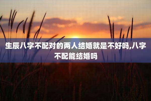 生辰八字不配对的两人结婚就是不好吗,八字不配能结婚吗