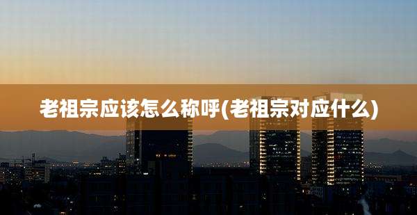 老祖宗应该怎么称呼(老祖宗对应什么)