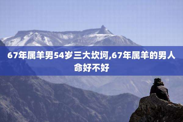 67年属羊男54岁三大坎坷,67年属羊的男人命好不好