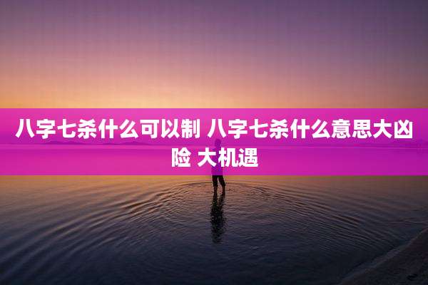 八字七杀什么可以制 八字七杀什么意思大凶险 大机遇
