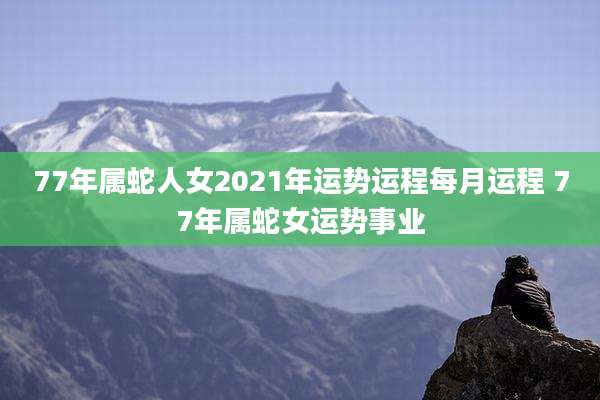 77年属蛇人女2021年运势运程每月运程 77年属蛇女运势事业