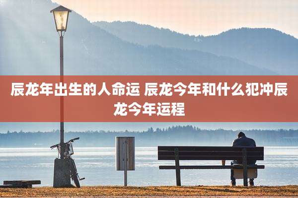 辰龙年出生的人命运 辰龙今年和什么犯冲辰龙今年运程