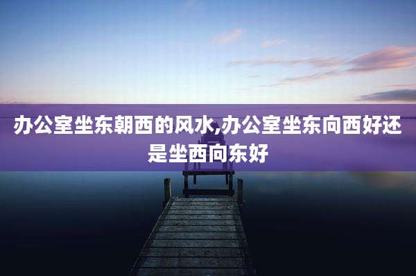 办公室坐东朝西的风水,办公室坐东向西好还是坐西向东好