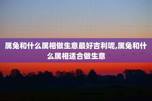 属兔和什么属相做生意最好吉利呢,属兔和什么属相适合做生意