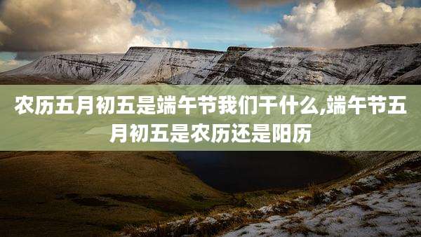 农历五月初五是端午节我们干什么,端午节五月初五是农历还是阳历