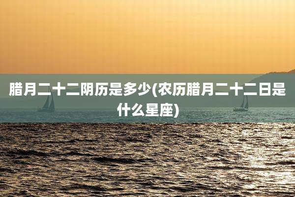 腊月二十二阴历是多少(农历腊月二十二日是什么星座)