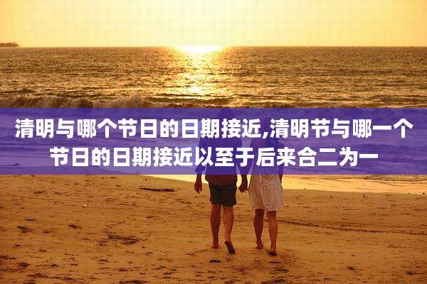 清明与哪个节日的日期接近,清明节与哪一个节日的日期接近以至于后来合二为一
