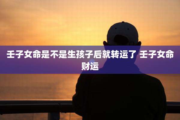 壬子女命是不是生孩子后就转运了 壬子女命财运