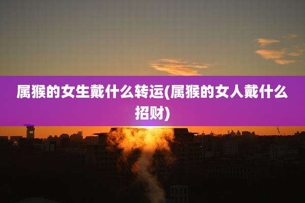 属猴的女生戴什么转运(属猴的女人戴什么招财)