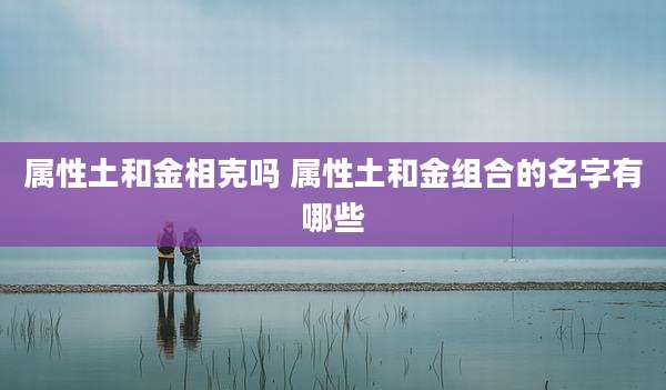 属性土和金相克吗 属性土和金组合的名字有哪些