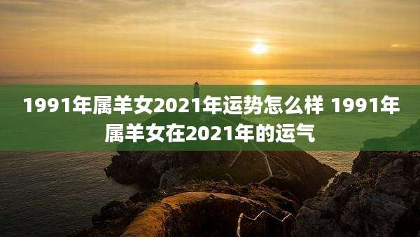 1991年属羊女2021年运势怎么样 1991年属羊女在2021年的运气