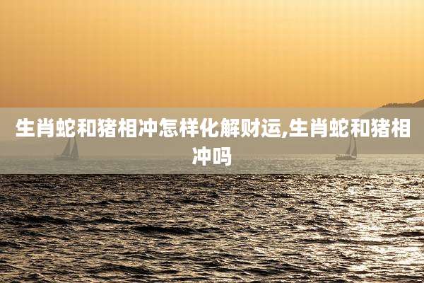 生肖蛇和猪相冲怎样化解财运,生肖蛇和猪相冲吗