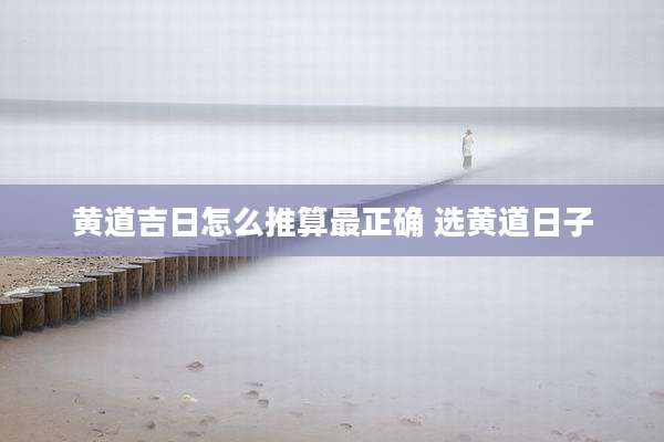 黄道吉日怎么推算最正确 选黄道日子