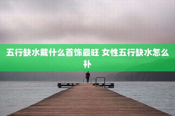 五行缺水戴什么首饰最旺 女性五行缺水怎么补