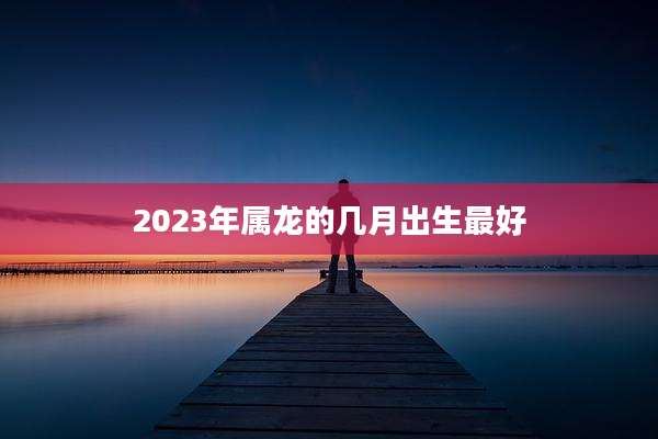 2023年属龙的几月出生最好