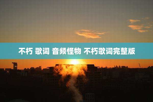 不朽 歌词 音频怪物 不朽歌词完整版