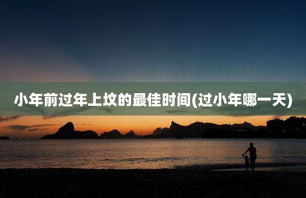 小年前过年上坟的最佳时间(过小年哪一天)