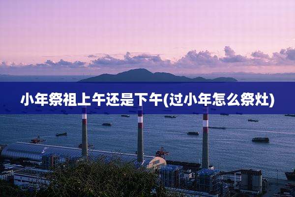 小年祭祖上午还是下午(过小年怎么祭灶)