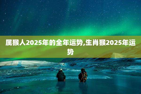 属猴人2025年的全年运势,生肖猴2025年运势
